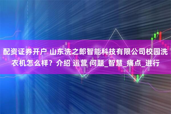配资证券开户 山东洗之郎智能科技有限公司校园洗衣机怎么样？介绍 运营 问题_智慧_痛点_进行