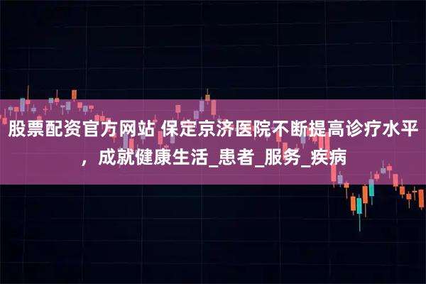 股票配资官方网站 保定京济医院不断提高诊疗水平，成就健康生活_患者_服务_疾病