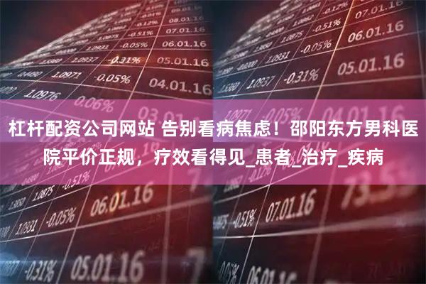 杠杆配资公司网站 告别看病焦虑！邵阳东方男科医院平价正规，疗效看得见_患者_治疗_疾病