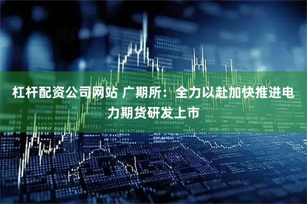 杠杆配资公司网站 广期所：全力以赴加快推进电力期货研发上市