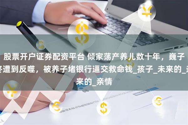 股票开户证券配资平台 倾家荡产养儿数十年，巍子最终遭到反噬，被养子堵银行逼交救命钱_孩子_未来的_亲情