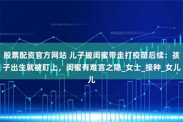股票配资官方网站 儿子被闺蜜带走打疫苗后续：孩子出生就被盯上，闺蜜有难言之隐_女士_接种_女儿