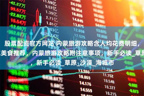 股票配资官方网站 内蒙旅游攻略含人均花费明细，路线规划+必吃美食推荐，内蒙旅游攻略附注意事项，新手必读_草原_沙漠_海城市