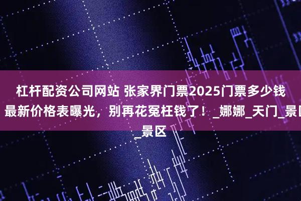 杠杆配资公司网站 张家界门票2025门票多少钱？最新价格表曝光，别再花冤枉钱了！_娜娜_天门_景区