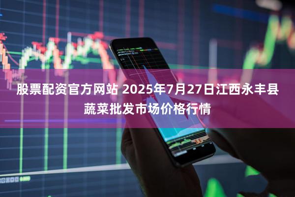 股票配资官方网站 2025年7月27日江西永丰县蔬菜批发市场价格行情