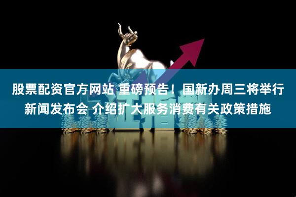 股票配资官方网站 重磅预告！国新办周三将举行新闻发布会 介绍扩大服务消费有关政策措施