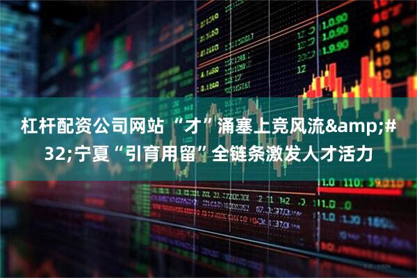 杠杆配资公司网站 “才”涌塞上竞风流&#32;宁夏“引育用留”全链条激发人才活力