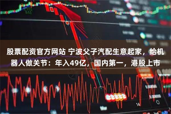 股票配资官方网站 宁波父子汽配生意起家，给机器人做关节：年入49亿，国内第一，港股上市