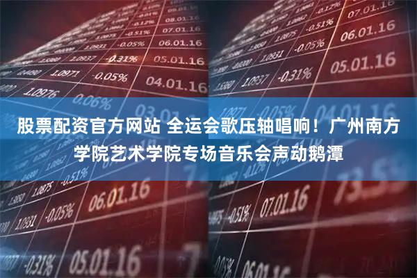 股票配资官方网站 全运会歌压轴唱响！广州南方学院艺术学院专场音乐会声动鹅潭