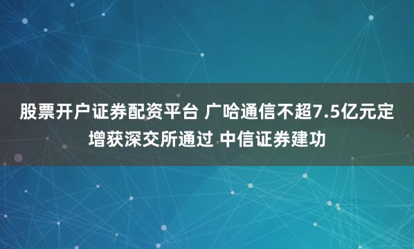 股票开户证券配资平台 广哈通信不超7.5亿元定增获深交所通过 中信证券建功