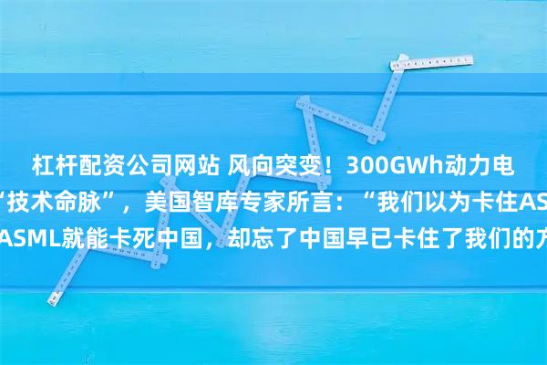 杠杆配资公司网站 风向突变!300GWh动力电池断供!中国突然掐断“技术命脉”,美国智库专家所言:“我们以为卡住ASML就能卡死中国,却忘了中国早已卡住了我们的方向盘、药瓶和电网。”